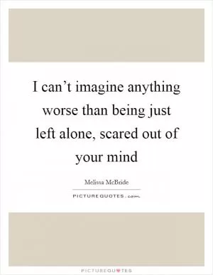 I can’t imagine anything worse than being just left alone, scared out of your mind Picture Quote #1