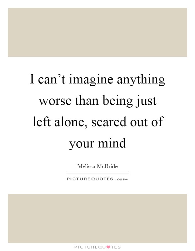 I can't imagine anything worse than being just left alone, scared out of your mind Picture Quote #1
