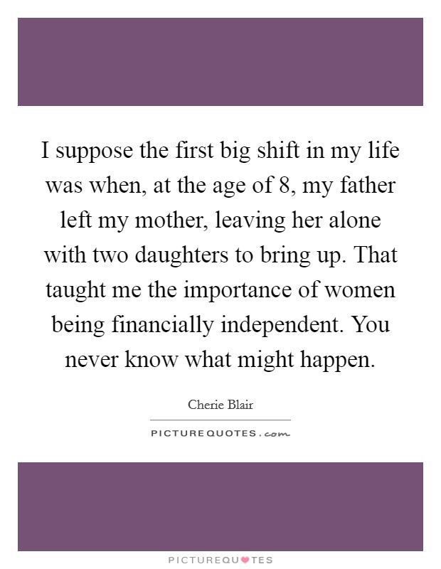 I suppose the first big shift in my life was when, at the age of 8, my father left my mother, leaving her alone with two daughters to bring up. That taught me the importance of women being financially independent. You never know what might happen. Picture Quote #1