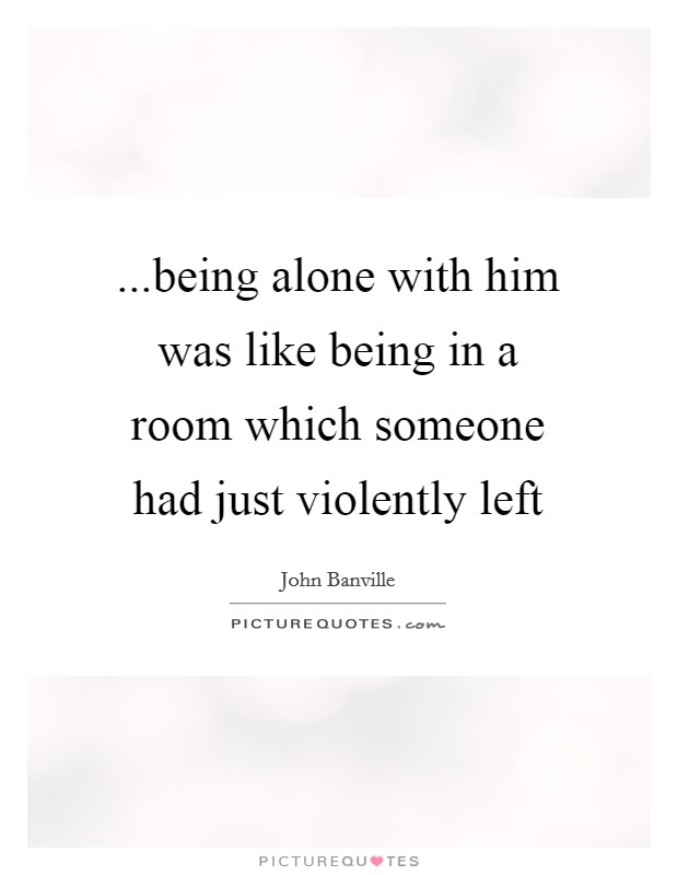 ...being alone with him was like being in a room which someone had just violently left Picture Quote #1