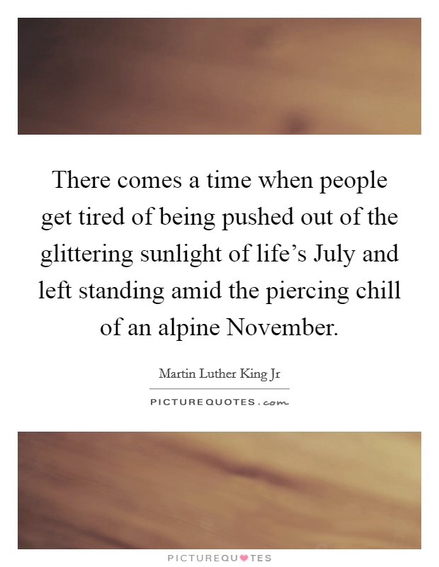 There comes a time when people get tired of being pushed out of the glittering sunlight of life's July and left standing amid the piercing chill of an alpine November. Picture Quote #1