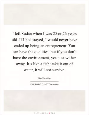 I left Sudan when I was 25 or 26 years old. If I had stayed, I would never have ended up being an entrepreneur. You can have the qualities, but if you don’t have the environment, you just wither away. It’s like a fish: take it out of water, it will not survive Picture Quote #1