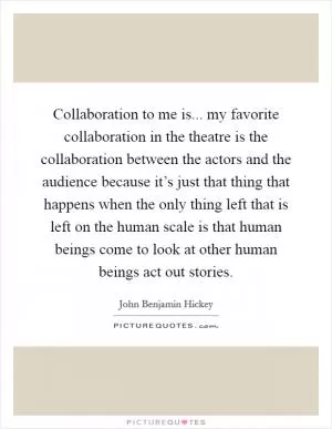 Collaboration to me is... my favorite collaboration in the theatre is the collaboration between the actors and the audience because it’s just that thing that happens when the only thing left that is left on the human scale is that human beings come to look at other human beings act out stories Picture Quote #1