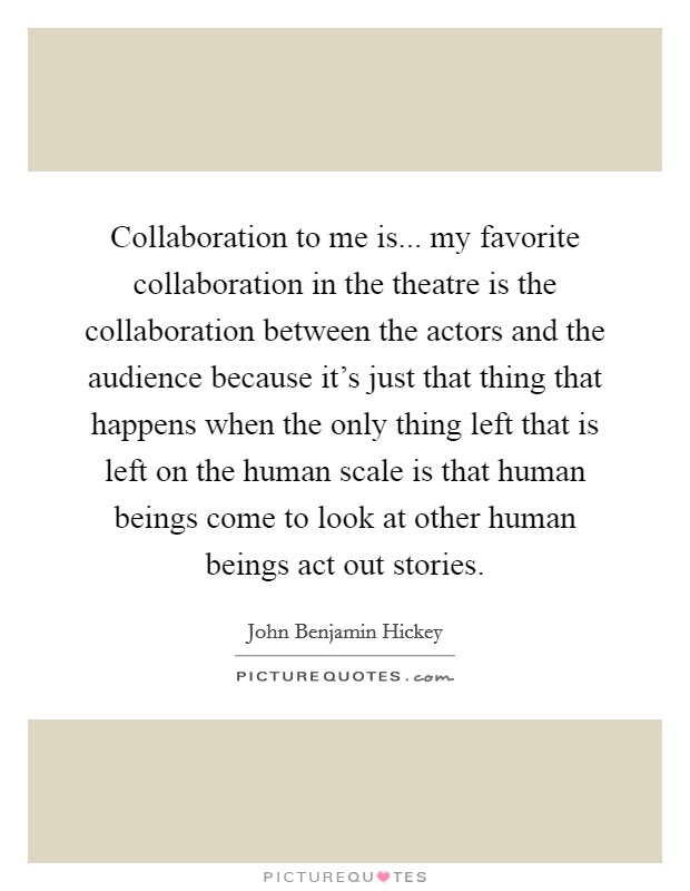 Collaboration to me is... my favorite collaboration in the theatre is the collaboration between the actors and the audience because it's just that thing that happens when the only thing left that is left on the human scale is that human beings come to look at other human beings act out stories. Picture Quote #1