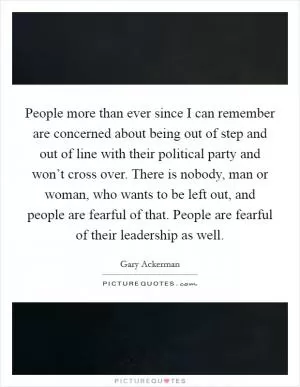 People more than ever since I can remember are concerned about being out of step and out of line with their political party and won’t cross over. There is nobody, man or woman, who wants to be left out, and people are fearful of that. People are fearful of their leadership as well Picture Quote #1