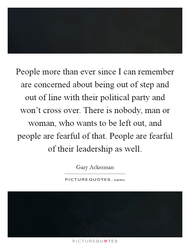 People more than ever since I can remember are concerned about being out of step and out of line with their political party and won't cross over. There is nobody, man or woman, who wants to be left out, and people are fearful of that. People are fearful of their leadership as well. Picture Quote #1