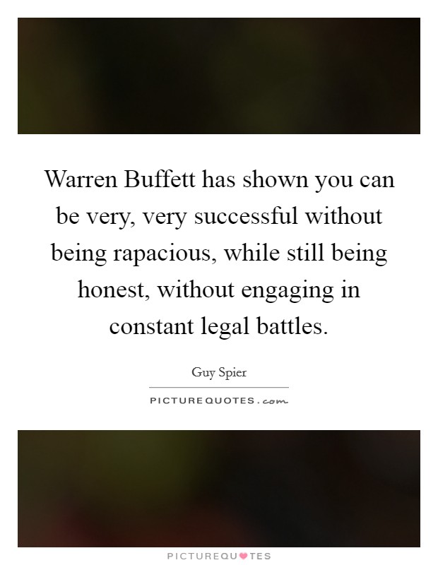 Warren Buffett has shown you can be very, very successful without being rapacious, while still being honest, without engaging in constant legal battles. Picture Quote #1
