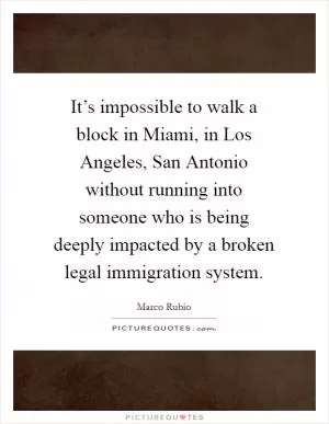 It’s impossible to walk a block in Miami, in Los Angeles, San Antonio without running into someone who is being deeply impacted by a broken legal immigration system Picture Quote #1