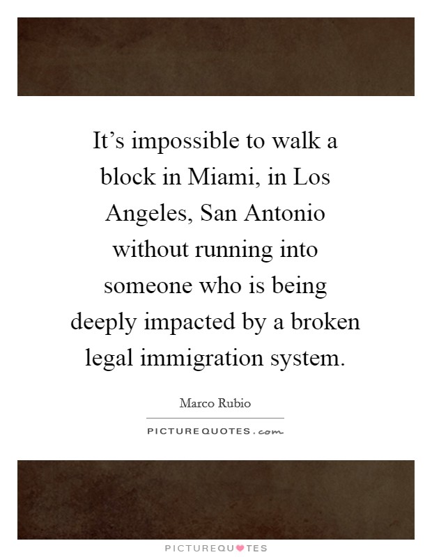 It's impossible to walk a block in Miami, in Los Angeles, San Antonio without running into someone who is being deeply impacted by a broken legal immigration system. Picture Quote #1