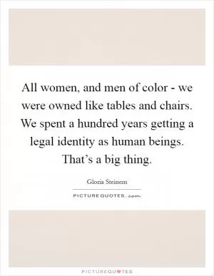 All women, and men of color - we were owned like tables and chairs. We spent a hundred years getting a legal identity as human beings. That’s a big thing Picture Quote #1