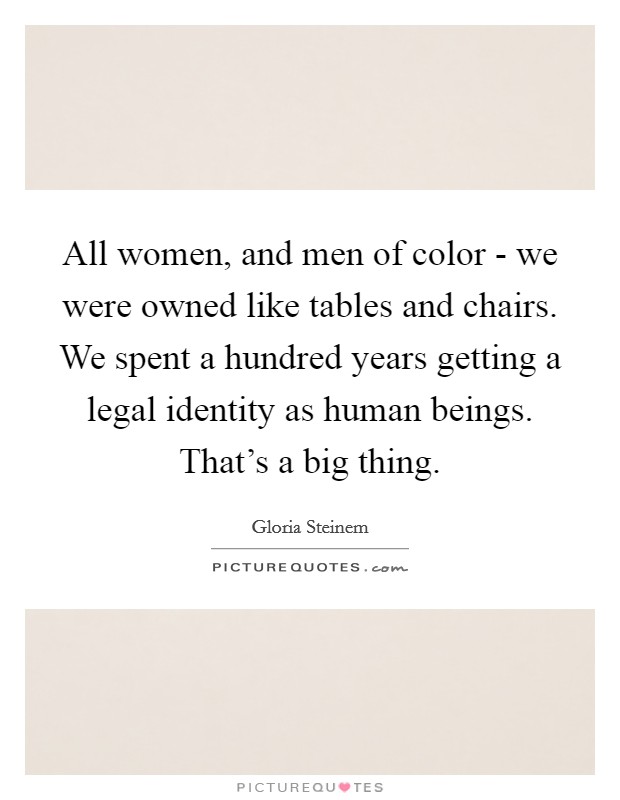 All women, and men of color - we were owned like tables and chairs. We spent a hundred years getting a legal identity as human beings. That's a big thing. Picture Quote #1