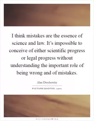 I think mistakes are the essence of science and law. It’s impossible to conceive of either scientific progress or legal progress without understanding the important role of being wrong and of mistakes Picture Quote #1