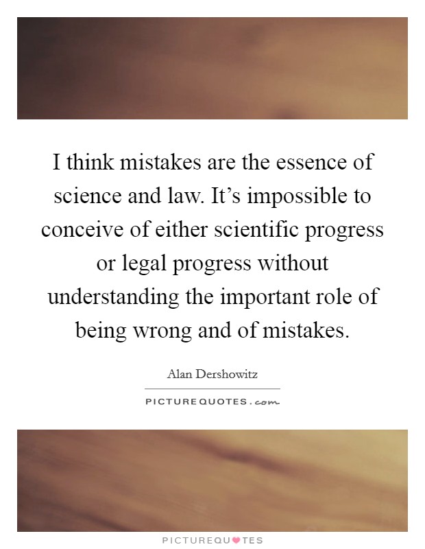 I think mistakes are the essence of science and law. It's impossible to conceive of either scientific progress or legal progress without understanding the important role of being wrong and of mistakes. Picture Quote #1