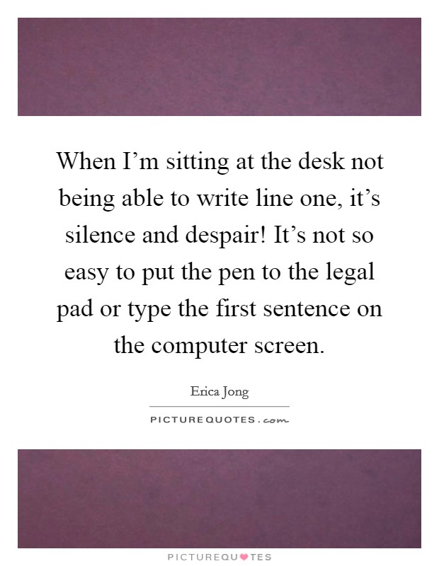 When I'm sitting at the desk not being able to write line one, it's silence and despair! It's not so easy to put the pen to the legal pad or type the first sentence on the computer screen. Picture Quote #1