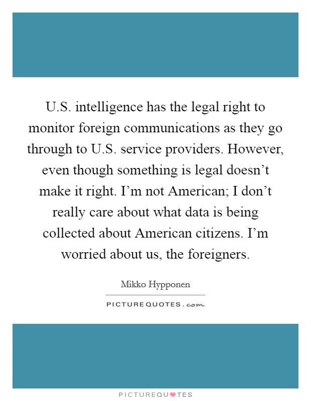 U.S. intelligence has the legal right to monitor foreign communications as they go through to U.S. service providers. However, even though something is legal doesn't make it right. I'm not American; I don't really care about what data is being collected about American citizens. I'm worried about us, the foreigners. Picture Quote #1