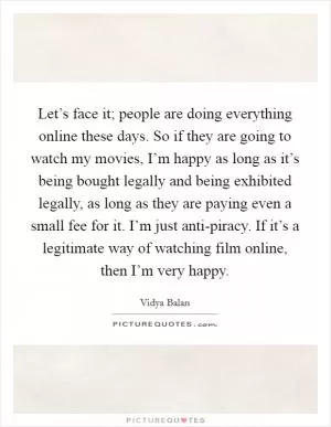 Let’s face it; people are doing everything online these days. So if they are going to watch my movies, I’m happy as long as it’s being bought legally and being exhibited legally, as long as they are paying even a small fee for it. I’m just anti-piracy. If it’s a legitimate way of watching film online, then I’m very happy Picture Quote #1