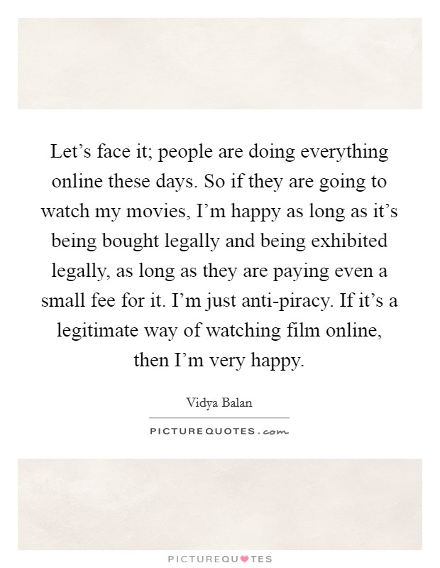 Let's face it; people are doing everything online these days. So if they are going to watch my movies, I'm happy as long as it's being bought legally and being exhibited legally, as long as they are paying even a small fee for it. I'm just anti-piracy. If it's a legitimate way of watching film online, then I'm very happy. Picture Quote #1