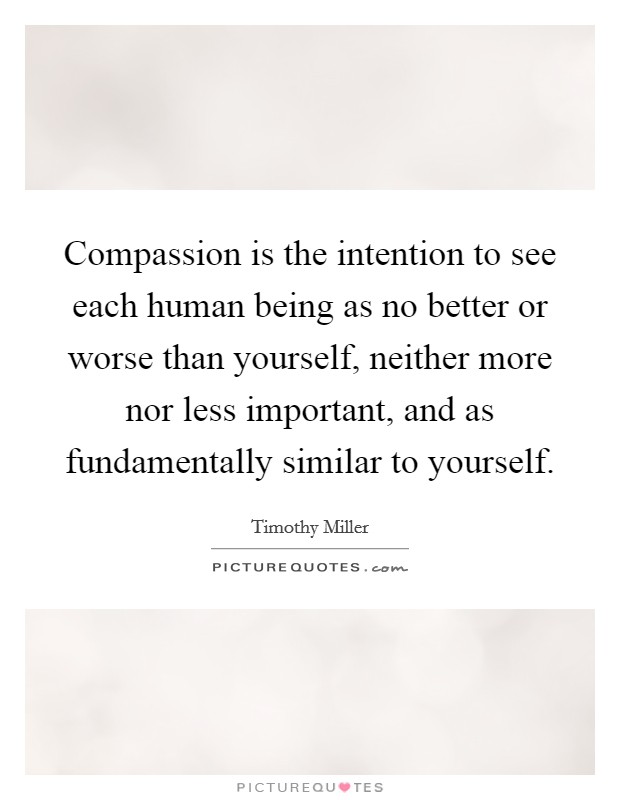 Compassion is the intention to see each human being as no better or worse than yourself, neither more nor less important, and as fundamentally similar to yourself. Picture Quote #1