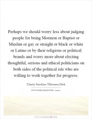 Perhaps we should worry less about judging people for being Mormon or Baptist or Muslim or gay or straight or black or white or Latino or by their religious or political brands and worry more about electing thoughtful, serious and ethical politicians on both sides of the political isle who are willing to work together for progress Picture Quote #1