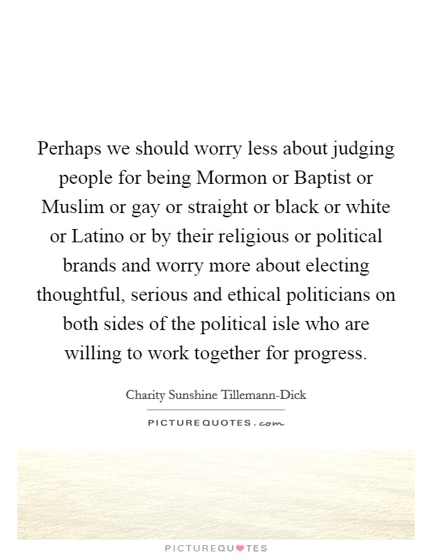 Perhaps we should worry less about judging people for being Mormon or Baptist or Muslim or gay or straight or black or white or Latino or by their religious or political brands and worry more about electing thoughtful, serious and ethical politicians on both sides of the political isle who are willing to work together for progress. Picture Quote #1