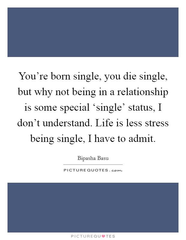 You're born single, you die single, but why not being in a relationship is some special ‘single' status, I don't understand. Life is less stress being single, I have to admit. Picture Quote #1