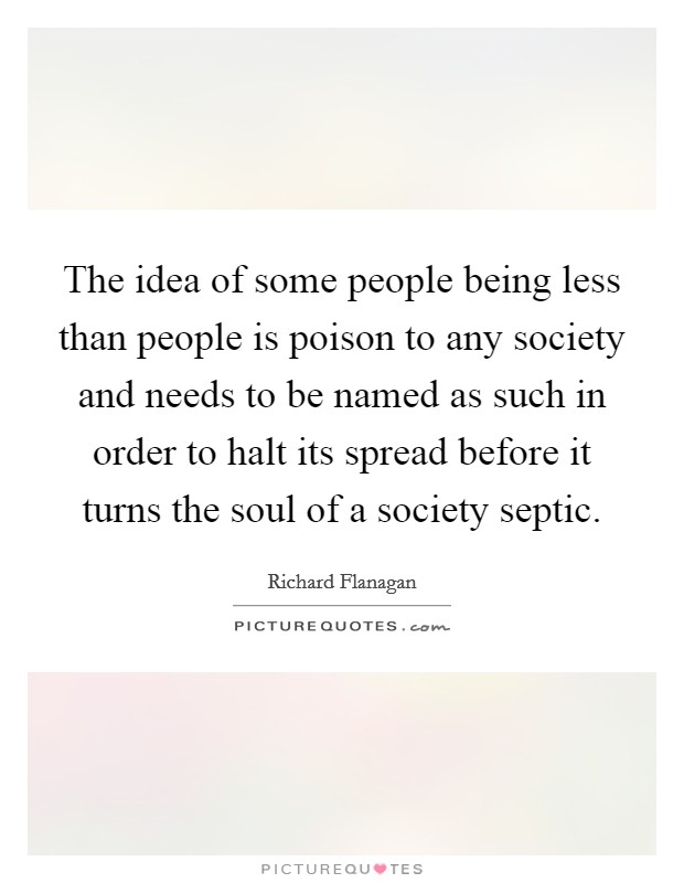 The idea of some people being less than people is poison to any society and needs to be named as such in order to halt its spread before it turns the soul of a society septic. Picture Quote #1
