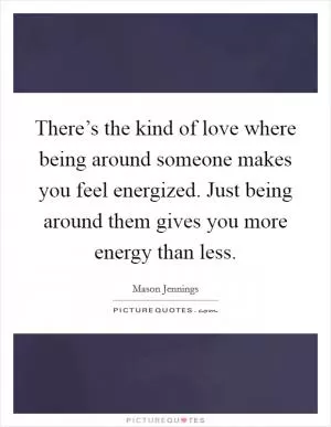 There’s the kind of love where being around someone makes you feel energized. Just being around them gives you more energy than less Picture Quote #1
