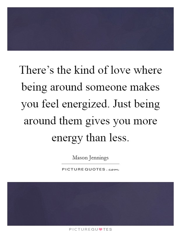 There's the kind of love where being around someone makes you feel energized. Just being around them gives you more energy than less. Picture Quote #1