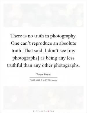There is no truth in photography. One can’t reproduce an absolute truth. That said, I don’t see [my photographs] as being any less truthful than any other photographs Picture Quote #1