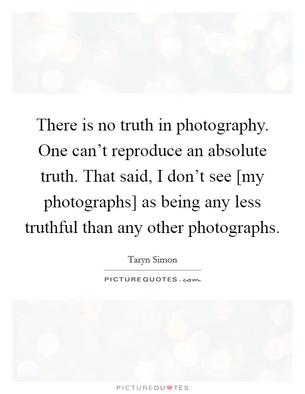 There is no truth in photography. One can't reproduce an absolute truth. That said, I don't see [my photographs] as being any less truthful than any other photographs. Picture Quote #1