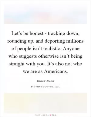 Let’s be honest - tracking down, rounding up, and deporting millions of people isn’t realistic. Anyone who suggests otherwise isn’t being straight with you. It’s also not who we are as Americans Picture Quote #1