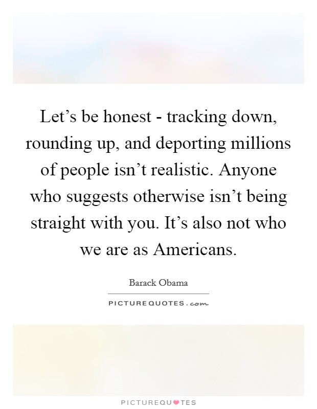 Let's be honest - tracking down, rounding up, and deporting millions of people isn't realistic. Anyone who suggests otherwise isn't being straight with you. It's also not who we are as Americans. Picture Quote #1