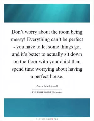 Don’t worry about the room being messy! Everything can’t be perfect - you have to let some things go, and it’s better to actually sit down on the floor with your child than spend time worrying about having a perfect house Picture Quote #1