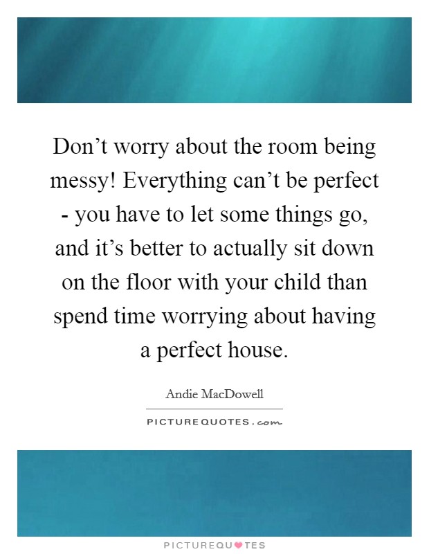 Don't worry about the room being messy! Everything can't be perfect - you have to let some things go, and it's better to actually sit down on the floor with your child than spend time worrying about having a perfect house. Picture Quote #1