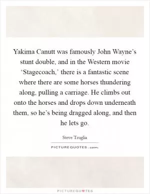 Yakima Canutt was famously John Wayne’s stunt double, and in the Western movie ‘Stagecoach,’ there is a fantastic scene where there are some horses thundering along, pulling a carriage. He climbs out onto the horses and drops down underneath them, so he’s being dragged along, and then he lets go Picture Quote #1