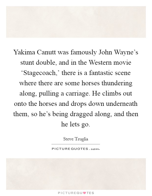 Yakima Canutt was famously John Wayne's stunt double, and in the Western movie ‘Stagecoach,' there is a fantastic scene where there are some horses thundering along, pulling a carriage. He climbs out onto the horses and drops down underneath them, so he's being dragged along, and then he lets go. Picture Quote #1