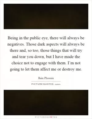 Being in the public eye, there will always be negatives. Those dark aspects will always be there and, so too, those things that will try and tear you down, but I have made the choice not to engage with them. I’m not going to let them affect me or destroy me Picture Quote #1