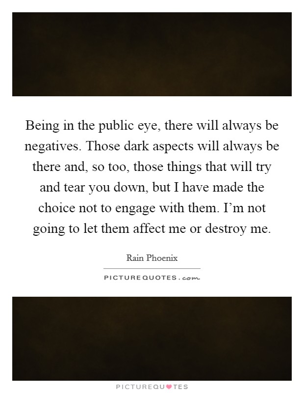 Being in the public eye, there will always be negatives. Those dark aspects will always be there and, so too, those things that will try and tear you down, but I have made the choice not to engage with them. I'm not going to let them affect me or destroy me. Picture Quote #1