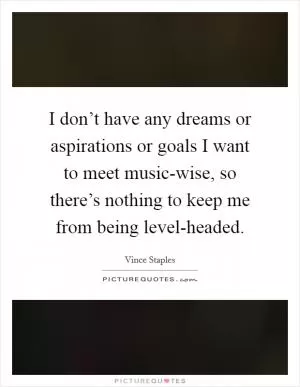 I don’t have any dreams or aspirations or goals I want to meet music-wise, so there’s nothing to keep me from being level-headed Picture Quote #1