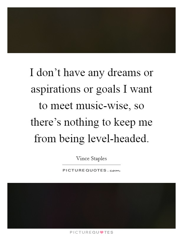 I don't have any dreams or aspirations or goals I want to meet music-wise, so there's nothing to keep me from being level-headed. Picture Quote #1