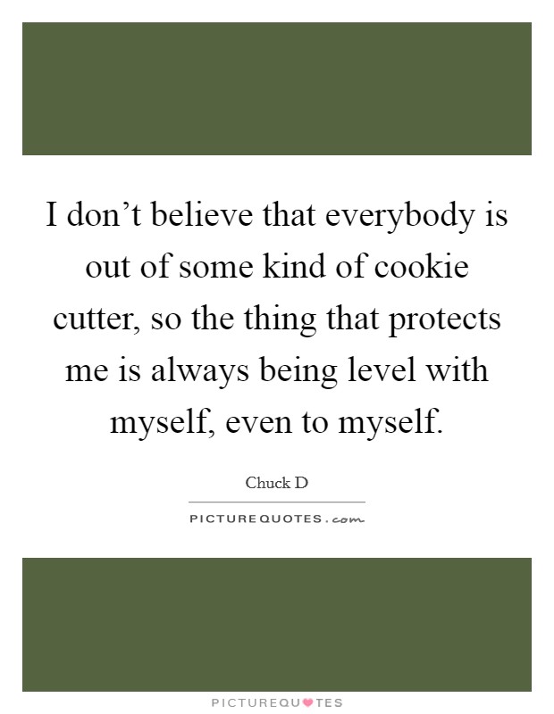 I don't believe that everybody is out of some kind of cookie cutter, so the thing that protects me is always being level with myself, even to myself. Picture Quote #1