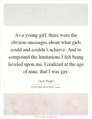 As a young girl, there were the obvious messages about what girls could and couldn’t achieve. And to compound the limitations I felt being leveled upon me, I realized at the age of nine, that I was gay Picture Quote #1