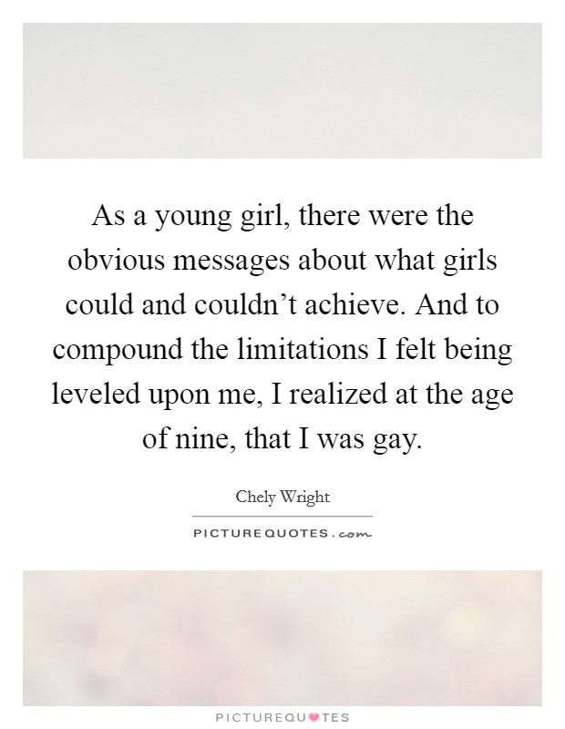 As a young girl, there were the obvious messages about what girls could and couldn't achieve. And to compound the limitations I felt being leveled upon me, I realized at the age of nine, that I was gay. Picture Quote #1