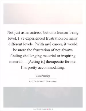 Not just as an actress, but on a human-being level, I’ve experienced frustration on many different levels. [With my] career, it would be more the frustration of not always finding challenging material or inspiring material ... [Acting is] therapeutic for me. I’m pretty accommodating Picture Quote #1