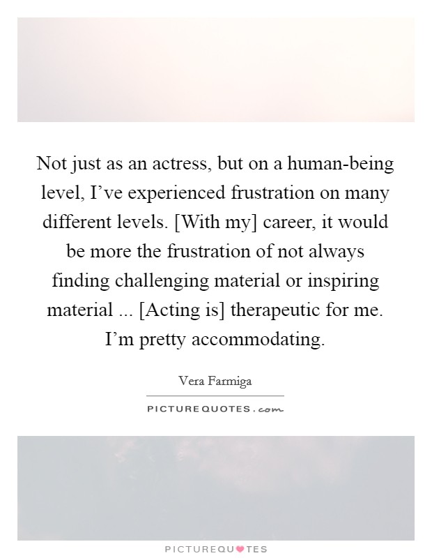 Not just as an actress, but on a human-being level, I've experienced frustration on many different levels. [With my] career, it would be more the frustration of not always finding challenging material or inspiring material ... [Acting is] therapeutic for me. I'm pretty accommodating. Picture Quote #1
