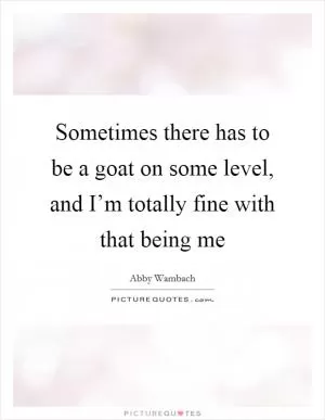 Sometimes there has to be a goat on some level, and I’m totally fine with that being me Picture Quote #1