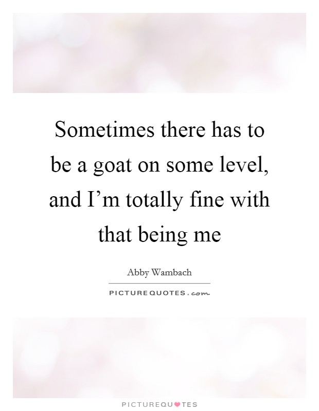 Sometimes there has to be a goat on some level, and I'm totally fine with that being me Picture Quote #1