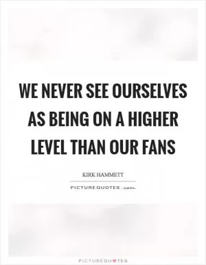 We never see ourselves as being on a higher level than our fans Picture Quote #1