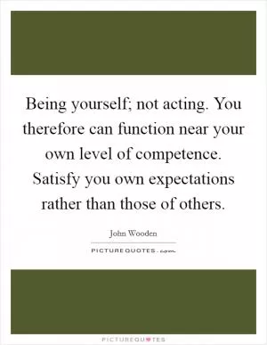 Being yourself; not acting. You therefore can function near your own level of competence. Satisfy you own expectations rather than those of others Picture Quote #1