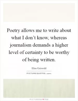 Poetry allows me to write about what I don’t know, whereas journalism demands a higher level of certainty to be worthy of being written Picture Quote #1